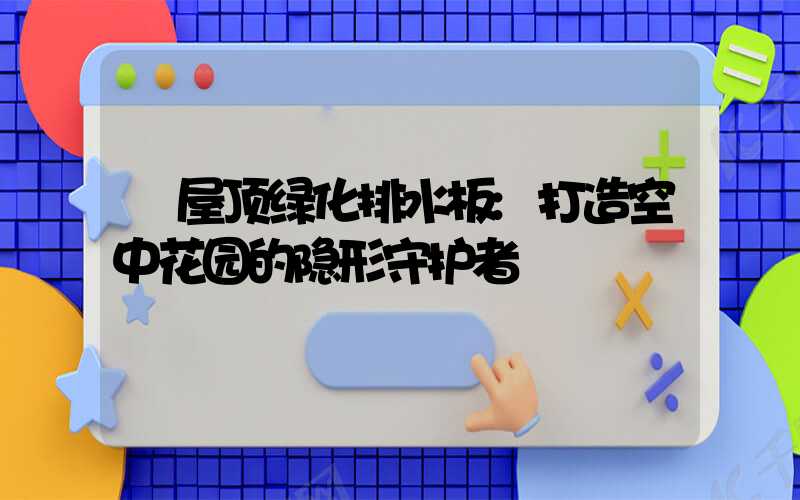 屋顶绿化排水板:打造空中花园的隐形守护者